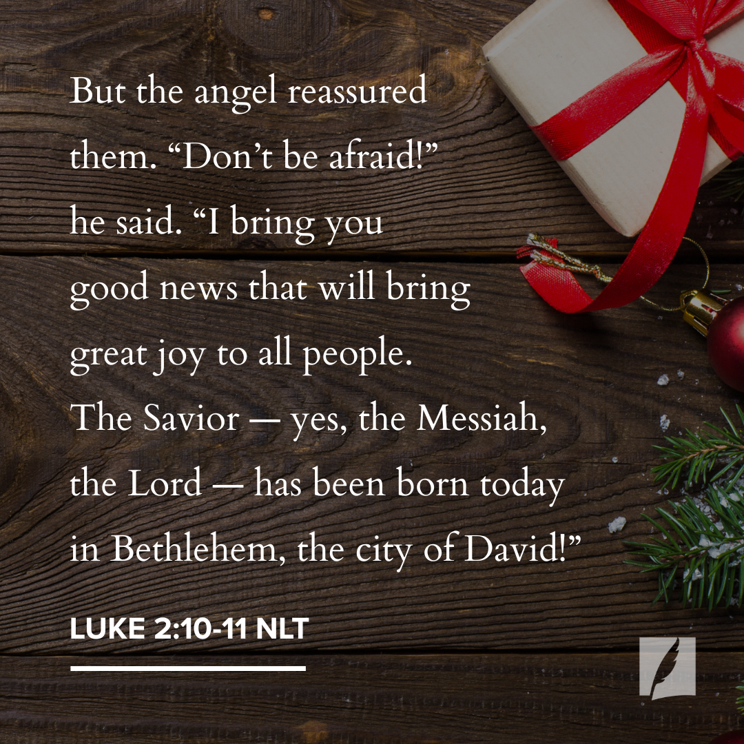 But the angel reassured them. "Don't be afraid!" he said. "I bring you good news that will bring great joy to all people. The Savior - yes, the Messiah, the Lord - has been born today in Bethlehem, the city of David!" Luke 2:10-11 NLT
